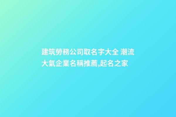 建筑勞務公司取名字大全 潮流大氣企業名稱推薦,起名之家-第1張-公司起名-玄機派